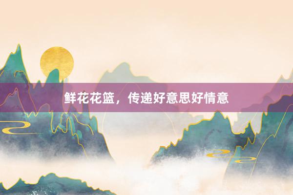 鲜花花篮，传递好意思好情意