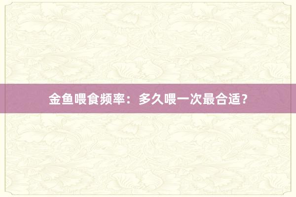 金鱼喂食频率：多久喂一次最合适？