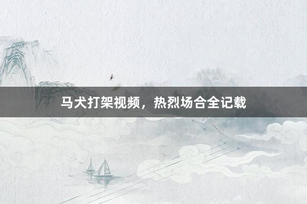 马犬打架视频，热烈场合全记载